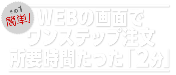 WEBの画面でワンステップ注文。所要時間たった「2分」