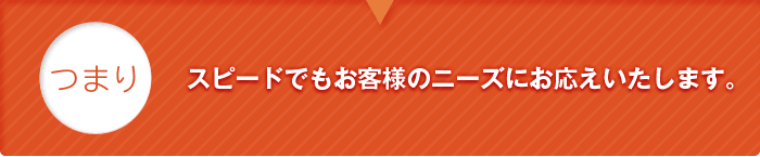 つまり、スピードでもお客様のニーズにお応えいたします。