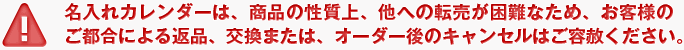 名入れカレンダーは、商品の性質上、他への転売が困難なため、お客様のご都合による返品、交換または、オーダー後のキャンセルはご容赦ください。
