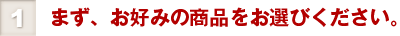 ①まず、お好みの商品をお選びください。