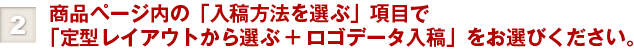 ②商品ページ内の「入稿方法を選ぶ」項目で「定型レイアウトから選ぶ+ロゴデータ入稿」をお選びください。